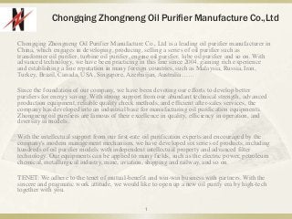 Chongqing Zhongneng Oil Purifier Manufacture Co.,Ltd
Chongqing Zhongneng Oil Purifier Manufacture Co., Ltd is a leading oil purifier manufacturer in
China, which engages in developing, producing, selling a series of oil purifier such as
transformer oil purifier, turbine oil purifier, engine oil purifier, lube oil purifier and so on. With
advanced technology, we have been practicing in this line since 2004, gaining rich experience
and establishing a fine reputation in many foreign countries, such as Malaysia, Russia, Iran,
Turkey, Brazil, Canada, USA, Singapore, Azerbaijan, Australia……
Since the foundation of our company, we have been devoting our efforts to develop better
purifiers for energy saving. With strong support from our abundant technical strength, advanced
production equipment, reliable quality check methods, and efficient after-sales services, the
company has developed into an industrial base for manufacturing oil purification equipments.
Zhongneng oil purifiers are famous of their excellence in quality, efficiency in operation, and
diversity in models.
With the intellectual support from our first-rate oil purification experts and encouraged by the
company's modern management mechanism, we have developed six series of products, including
hundreds of oil purifier models with independent intellectual property and advanced filter
technology. Our equipments can be applied to many fields, such as the electric power, petroleum
chemical, metallurgical industry, mine, aviation, shipping and railway, and so on.
TENET: We adhere to the tenet of mutual-benefit and win-win business with partners. With the
sincere and pragmatic work attitude, we would like to open up a new oil purify era by high-tech
together with you.
1
 