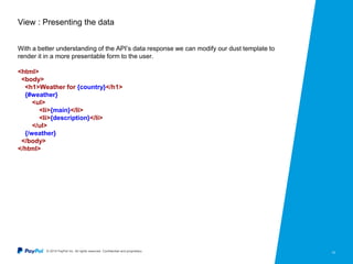 © 2015 PayPal Inc. All rights reserved. Confidential and proprietary. 10
View : Presenting the data
With a better understanding of the API’s data response we can modify our dust template to
render it in a more presentable form to the user.
<html>
<body>
<h1>Weather for {country}</h1>
{#weather}
<ul>
<li>{main}</li>
<li>{description}</li>
</ul>
{/weather}
</body>
</html>
 