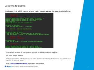 © 2015 PayPal Inc. All rights reserved. Confidential and proprietary. 12
Deploying to Bluemix
You’ll need to git add & commit all your code changes except the node_modules folder.
Then simply git push to your bluemix git repo to deploy the app to staging.
git push origin master
And you should see activity on your bluemix dashboard and once its deployed you can hit your
own url to view the result
http://sst-express-lab.eu-gb.mybluemix.net/weather
 