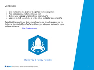 © 2015 PayPal Inc. All rights reserved. Confidential and proprietary. 13
Conclusion
● Use frameworks like Express to organize your development
● Add features using node modules via npm
● Extend your web app functionality via external APIs
● use web tools & console.log to better debug and better consume APIs
If you liked ExpressJS, and desire more features we strongly suggest you try
Kraken.js. It originated from PayPal and has more advanced features for more
scalable web apps.
http://krakenjs.com/
Thank you & Happy Hacking!
 