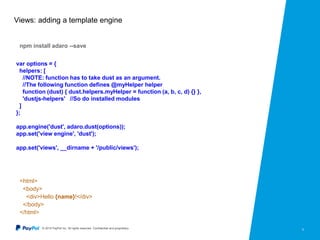 © 2015 PayPal Inc. All rights reserved. Confidential and proprietary. 5
Views: adding a template engine
var options = {
helpers: [
//NOTE: function has to take dust as an argument.
//The following function defines @myHelper helper
function (dust) { dust.helpers.myHelper = function (a, b, c, d) {} },
'dustjs-helpers' //So do installed modules
]
};
app.engine('dust', adaro.dust(options));
app.set('view engine', 'dust');
app.set('views', __dirname + '/public/views');
npm install adaro --save
<html>
<body>
<div>Hello {name}!</div>
</body>
</html>
 