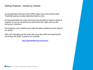 © 2015 PayPal Inc. All rights reserved. Confidential and proprietary. 6
Adding Features : module by module
A web-application that just serves HTML pages may not be all that useful.
Thankfully express is easily extensible thanks to npm.
As discussed earlier the node community has populated a massive variety of
modules on npm to suit almost any requirement you might come up with
during your hackathon.
We’re going to use a weather-api to fetch the latest updates for some cities of
our choice.
With a bit of googling we find a site with some open APIs (not requiring API
secret keys etc) which is great for our example
http://openweathermap.org/current
 