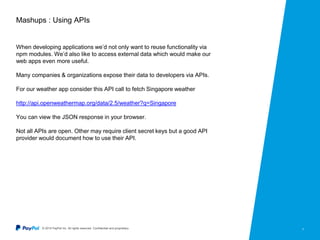 © 2015 PayPal Inc. All rights reserved. Confidential and proprietary. 7
Mashups : Using APIs
When developing applications we’d not only want to reuse functionality via
npm modules. We’d also like to access external data which would make our
web apps even more useful.
Many companies & organizations expose their data to developers via APIs.
For our weather app consider this API call to fetch Singapore weather
http://api.openweathermap.org/data/2.5/weather?q=Singapore
You can view the JSON response in your browser.
Not all APIs are open. Other may require client secret keys but a good API
provider would document how to use their API.
 