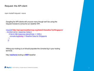 © 2015 PayPal Inc. All rights reserved. Confidential and proprietary. 8
Request: the API client
npm install request --save
Googling for API clients will uncover many though we’ll be using the
request module to consume our weather API.
request('http://api.openweathermap.org/data/2.5/weather?q=Singapore'
, function (error, response, body) {
if (!error && response.statusCode == 200) {
console.log(body) // Weather Data for Singapore
}
})
Hitting your koding.io url should populate the console.log in your koding
terminal.
http://aeshanw.koding.io:6001/weather
 