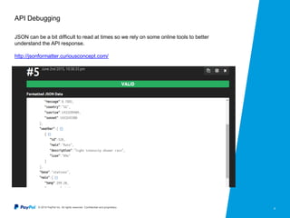 © 2015 PayPal Inc. All rights reserved. Confidential and proprietary. 9
API Debugging
JSON can be a bit difficult to read at times so we rely on some online tools to better
understand the API response.
http://jsonformatter.curiousconcept.com/
 