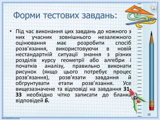 Форми тестових завдань:
• Під час виконання цих завдань до кожного з
них учасник зовнішнього незалежного
оцінювання має розробити спосіб
розв’язання, використовуючи в новій
нестандартній ситуації знання з різних
розділів курсу геометрії або алгебри і
початків аналізу, правильно виконати
рисунок (якщо цього потребує процес
розв’язання), розв'язати завдання й
обгрунтувати етапи розв’язання. Усе
вищезазначене та відповіді на завдання 31-
33 необхідно чітко записати до бланка
відповідей Б.
10
 
