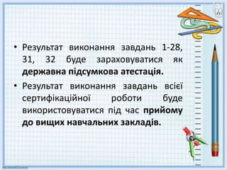 • Результат виконання завдань 1-28,
31, 32 буде зараховуватися як
державна підсумкова атестація.
• Результат виконання завдань всієї
сертифікаційної роботи буде
використовуватися під час прийому
до вищих навчальних закладів.
 