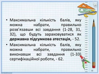 • Максимальна кількість балів, яку
можна набрати, правильно
розв’язавши всі завдання (1-28, 31,
32), що будуть зараховуватися як
державна підсумкова атестація, - 52.
• Максимальна кількість балів, яку
можна набрати, правильно
виконавши всі завдання (1-33)
сертифікаційної роботи, - 62.
12
 