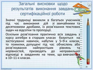 25
Загальні висновки щодо
результатів виконання завдань
сертифікаційної роботи
Значні труднощі виникли в багатьох учасників
під час виконання дій зі звичайними та
десятковими дробами, із розв’язання текстових
задач на відсотки та пропорції.
Оскільки розв’язання практично всіх завдань з
курсу алгебри в старших класах базується на
застосуванні навичок, набутих у 5–9-х класах,
то помилки, допущені під час обчислень або
розв’язування найпростіших рівнянь та
нерівностей, призводять до неправильної
відповіді в завданнях на теми, що вивчаються
в 10–11-х класах.
 