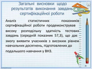 26
Загальні висновки щодо
результатів виконання завдань
сертифікаційної роботи
Аналіз статистичних показників
сертифікаційної роботи продемонстрував
високу розподільну здатність тестових
завдань (середній показник 57,3), що дає
змогу виявити учасників з високим рівнем
навчальних досягнень, підготовлених до
подальшого навчання у ВНЗ.
 