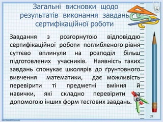 27
Загальні висновки щодо
результатів виконання завдань
сертифікаційної роботи
Завдання з розгорнутою відповіддю
сертифікаційної роботи поглибленого рівня
суттєво вплинули на розподіл більш
підготовлених учасників. Наявність таких
завдань спонукає школярів до ґрунтовного
вивчення математики, дає можливість
перевірити ті предметні вміння й
навички, які складно перевірити за
допомогою інших форм тестових завдань.
 