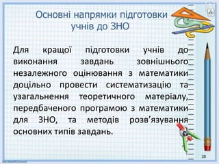 28
Основні напрямки підготовки
учнів до ЗНО
Для кращої підготовки учнів до
виконання завдань зовнішнього
незалежного оцінювання з математики
доцільно провести систематизацію та
узагальнення теоретичного матеріалу,
передбаченого програмою з математики
для ЗНО, та методів розв’язування
основних типів завдань.
 