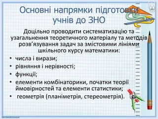Основні напрямки підготовки
учнів до ЗНО
Доцільно проводити систематизацію та
узагальнення теоретичного матеріалу та методів
розв’язування задач за змістовими лініями
шкільного курсу математики:
• числа і вирази;
• рівняння і нерівності;
• функції;
• елементи комбінаторики, початки теорії
ймовірностей та елементи статистики;
• геометрія (планіметрія, стереометрія).
 