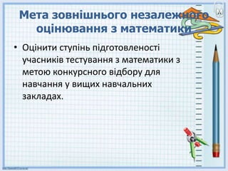 Мета зовнішнього незалежного
оцінювання з математики
• Оцінити ступінь пiдготовленостi
учасників тестування з математики з
метою конкурсного відбору для
навчання у вищих навчальних
закладах.
 