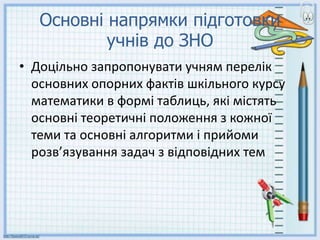Основні напрямки підготовки
учнів до ЗНО
• Доцільно запропонувати учням перелік
основних опорних фактів шкільного курсу
математики в формі таблиць, які містять
основні теоретичні положення з кожної
теми та основні алгоритми і прийоми
розв’язування задач з відповідних тем
 