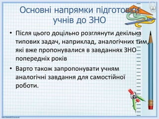 Основні напрямки підготовки
учнів до ЗНО
• Після цього доцільно розглянути декілька
типових задач, наприклад, аналогічних тим,
які вже пропонувалися в завданнях ЗНО
попередніх років
• Варто також запропонувати учням
аналогічні завдання для самостійної
роботи.
 