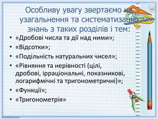 Особливу увагу звертаємо на
узагальнення та систематизацію
знань з таких розділів і тем:
• «Дробові числа та дії над ними»;
• «Відсотки»;
• «Подільність натуральних чисел»;
• «Рівняння та нерівності (цілі,
дробові, ірраціональні, показникові,
логарифмічні та тригонометричні)»;
• «Функції»;
• «Тригонометрія»
 