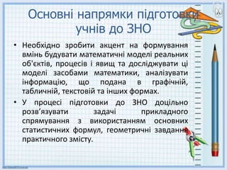 Основні напрямки підготовки
учнів до ЗНО
• Необхідно зробити акцент на формування
вмінь будувати математичні моделі реальних
об'єктів, процесів i явищ та досліджувати ці
моделі засобами математики, аналізувати
iнформацiю, що подана в графiчнiй,
табличній, текстовій та інших формах.
• У процесі підготовки до ЗНО доцільно
розв’язувати задачі прикладного
спрямування з використанням основних
статистичних формул, геометричні завдання
практичного змісту.
 