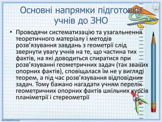 Основні напрямки підготовки
учнів до ЗНО
• Проводячи систематизацію та узагальнення
теоретичного матеріалу і методів
розв’язування завдань з геометрії слід
звернути увагу учнів на те, що частина тих
фактів, на які доводиться спиратися при
розв’язуванні геометричних задач (так званих
опорних фактів), сповіщалася їм не у вигляді
теорем, а під час розв’язування відповідних
задач. Тому бажано нагадати учням перелік
геометричних опорних фактів шкільних курсів
планіметрії і стереометрії
 