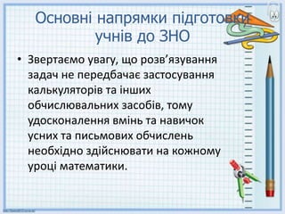 Основні напрямки підготовки
учнів до ЗНО
• Звертаємо увагу, що розв’язування
задач не передбачає застосування
калькуляторів та інших
обчислювальних засобів, тому
удосконалення вмінь та навичок
усних та письмових обчислень
необхідно здійснювати на кожному
уроці математики.
 