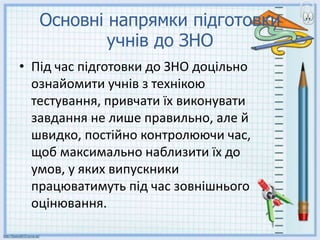Основні напрямки підготовки
учнів до ЗНО
• Під час підготовки до ЗНО доцільно
ознайомити учнів з технікою
тестування, привчати їх виконувати
завдання не лише правильно, але й
швидко, постійно контролюючи час,
щоб максимально наблизити їх до
умов, у яких випускники
працюватимуть під час зовнішнього
оцінювання.
 