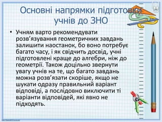 Основні напрямки підготовки
учнів до ЗНО
• Учням варто рекомендувати
розв’язування геометричних завдань
залишити наостанок, бо воно потребує
багато часу, і як свідчить досвід, учні
підготовлені краще до алгебри, ніж до
геометрії. Також доцільно звернути
увагу учнів на те, що багато завдань
можна розв’язати скоріше, якщо не
шукати одразу правильний варіант
відповіді, а послідовно виключити ті
варіанти відповідей, які явно не
підходять.
 