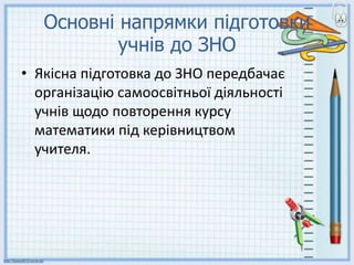 Основні напрямки підготовки
учнів до ЗНО
• Якісна підготовка до ЗНО передбачає
організацію самоосвітньої діяльності
учнів щодо повторення курсу
математики під керівництвом
учителя.
 