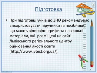 Підготовка
• При підготовці учнів до ЗНО рекомендуємо
використовувати піручники та посібники,
що мають відповідні грифи та навчальні
матеріали, які розміщені на сайті
Львівського регіонального центру
оцінювання якості освіти
(http://www.lvtest.org.ua/).
39
 