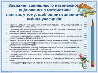 3авдання зовнішнього незалежного
оцінювання з математики
полягає у тому, щоб оцінити знання та
вміння учасників:
• будувати математичні моделі реальних об'єктів, процесів i явищ та досліджувати ці
моделі засобами математики;
• - виконувати математичні розрахунки (виконувати дії з числами, поданими в різних
формах, дії з відсотками, складати та
• розв'язувати задачі на пропорції, наближені обчислення тощо);
• - виконувати перетворення виразів (розуміти змicтове значення кожного елемента
виразу, знаходити допустимі значення
• змінних, знаходити числові значення виразів при заданих значеннях змінних тощо);
• - будувати й аналізувати графіки найпростіших функціональних залежностей,
досліджувати їxнi властивості;
• - розв'язувати рівняння, нepiвності та їх системи, розв'язувати текстові задачі за
допомогою рівнянь, нерівностей та їxнix систем;
• - знаходити на рисунках геометричні фігури та встановлювати їxнi властивості;
• - знаходити кiлькicнi характеристики геометричних фiгур (довжини, величини кyтiв,
площі, об'єми);
• - розв'язувати найпростiшi комбiнаторнi задачі та обчислювати ймовiрностi випадкових
подій;
• - аналізувати iнформацiю, що подана в графiчнiй, табличній, текстовій та інших формах.
 