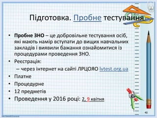 40
Підготовка. Пробне тестування
• Пробне ЗНО – це добровільне тестування осіб,
які мають намір вступати до вищих навчальних
закладів і виявили бажання ознайомитися із
процедурами проведення ЗНО.
• Реєстрація:
– через інтернет на сайті ЛРЦОЯО lvtest.org.ua
• Платне
• Процедурне
• 12 предметів
• Проведення у 2016 році: 2, 9 квітня
 