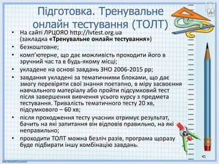 41
Підготовка. Тренувальне
онлайн тестування (ТОЛТ)
• На сайті ЛРЦОЯО http://lvtest.org.ua
(закладка «Тренувальне онлайн тестування»)
• безкоштовне;
• комп’ютерне, що дає можливість проходити його в
зручний час та в будь-якому місці;
• укладене на основі завдань ЗНО 2006-2015 рр;
• завдання укладені за тематичними блоками, що дає
змогу перевіряти свої знання поетапно, в міру засвоєння
навчального матеріалу або пройти підсумковий тест
після завершення вивчення усього курсу з предмета
тестування. Тривалість тематичного тесту 20 хв,
підсумкового – 60 хв;
• після проходження тесту учасник отримує результат,
бачить на які запитання він відповів правильно, на які
неправильно;
• проходити ТОЛТ можна безліч разів, програма щоразу
буде підбирати іншу комбінацію завдань.
 