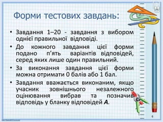 Форми тестових завдань:
• Завдання 1–20 - завдання з вибором
однієї правильної відповіді.
• До кожного завдання цієї форми
подано п’ять варіантів відповідей,
серед яких лише один правильний.
• За виконання завдання цієї форми
можна отримати 0 балів або 1 бал.
• Завдання вважається виконаним, якщо
учасник зовнішнього незалежного
оцінювання вибрав та позначив
відповідь у бланку відповідей А.
6
 