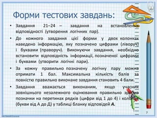 Форми тестових завдань:
• Завдання 21–24 – завдання на встановлення
відповідності (утворення логічних пар).
• До кожного завдання цієї форми у двох колонках
наведено інформацію, яку позначено цифрами (ліворуч)
і буквами (праворуч). Виконуючи завдання, необхідно
встановити відповідність інформації, позначеної цифрами
і буквами (утворити логічні пари).
• За кожну правильно позначену логічну пару можна
отримати 1 бал. Максимальна кількість балів за
повністю правильно виконане завдання становить 4 бали.
• Завдання вважається виконаним, якщо учасник
зовнішнього незалежного оцінювання правильно зробив
позначки на перетинах рядків (цифри від 1 до 4) і колонок
(букви від А до Д) у таблиці бланку відповідей А.
7
 