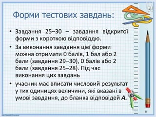 Форми тестових завдань:
• Завдання 25–30 – завдання відкритої
форми з короткою відповіддю.
• За виконання завдання цієї форми
можна отримати 0 балів, 1 бал або 2
бали (завдання 29–30), 0 балів або 2
бали (завдання 25–28). Під час
виконання цих завдань
• учасник має вписати числовий результат
у тих одиницях величини, які вказані в
умові завдання, до бланка відповідей А.
8
 