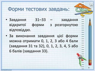 Форми тестових завдань:
• Завдання 31–33 – завдання
відкритої форми з розгорнутою
відповіддю.
• За виконання завдання цієї форми
можна отримати 0, 1, 2, 3 або 4 бали
(завдання 31 та 32), 0, 1, 2, 3, 4, 5 або
6 балів (завдання 33).
9
 