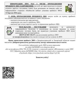ІНФОРМАЦІЮ ПРО ЧАС І МІСЦЕ ПРОХОДЖЕННЯ
ПРОБНОГО ЗНО (ЗАПРОШЕННЯ) для осіб, які зареєструються та вчасно
сплатять вартість тестування (-вань) буде розміщено на нашому сайті на
інформаційних сторінках «Особистий кабінет учасника пробного ЗНО»
12 березня 2016 року.
У ДЕНЬ ПРОХОДЖЕННЯ ПРОБНОГО ЗНО допуск особи до пункту пробного
тестування здійснюватиметься за наявності таких документів:
– паспорта (свідоцтва про народження);
– запрошення для участі в пробному ЗНО;
– квитанції про сплату вартості послуг за проведення пробного ЗНО.
РЕЗУЛЬТАТИ ТЕСТУВАННЯ визначають за допомогою
інформаційного бюлетеня із відповідями на тестові завдання та схеми
підрахунку тестових балів, які надаються учасникам пробного ЗНО після
виконання ними тестової роботи.
ЗВЕРТАЄМО УВАГУ, що результати пробного ЗНО
не використовуються для участі в конкурсі під час вступу до ВНЗ.
Право проведення пробного ЗНО в Дніпропетровській та Запорізькій областях надано
виключно Дніпропетровському регіональному центру оцінювання якості освіти.
Усю необхідну інформацію щодо ЗНО можна отримати
на сайті ДпРЦОЯО www.dneprtest.dp.ua
або за телефоном (056) 790–24–99, а також у соціальній мережі «ВКонтакте» в групі ЗНО
2015. Офіційна група ДпРЦОЯО (http://vk.com/zno_dnepr) або в соціальній мережі
«Facebook» (https://www.facebook.com/zno.dnepr?ref=hl)
Бажаємо успіху!
 