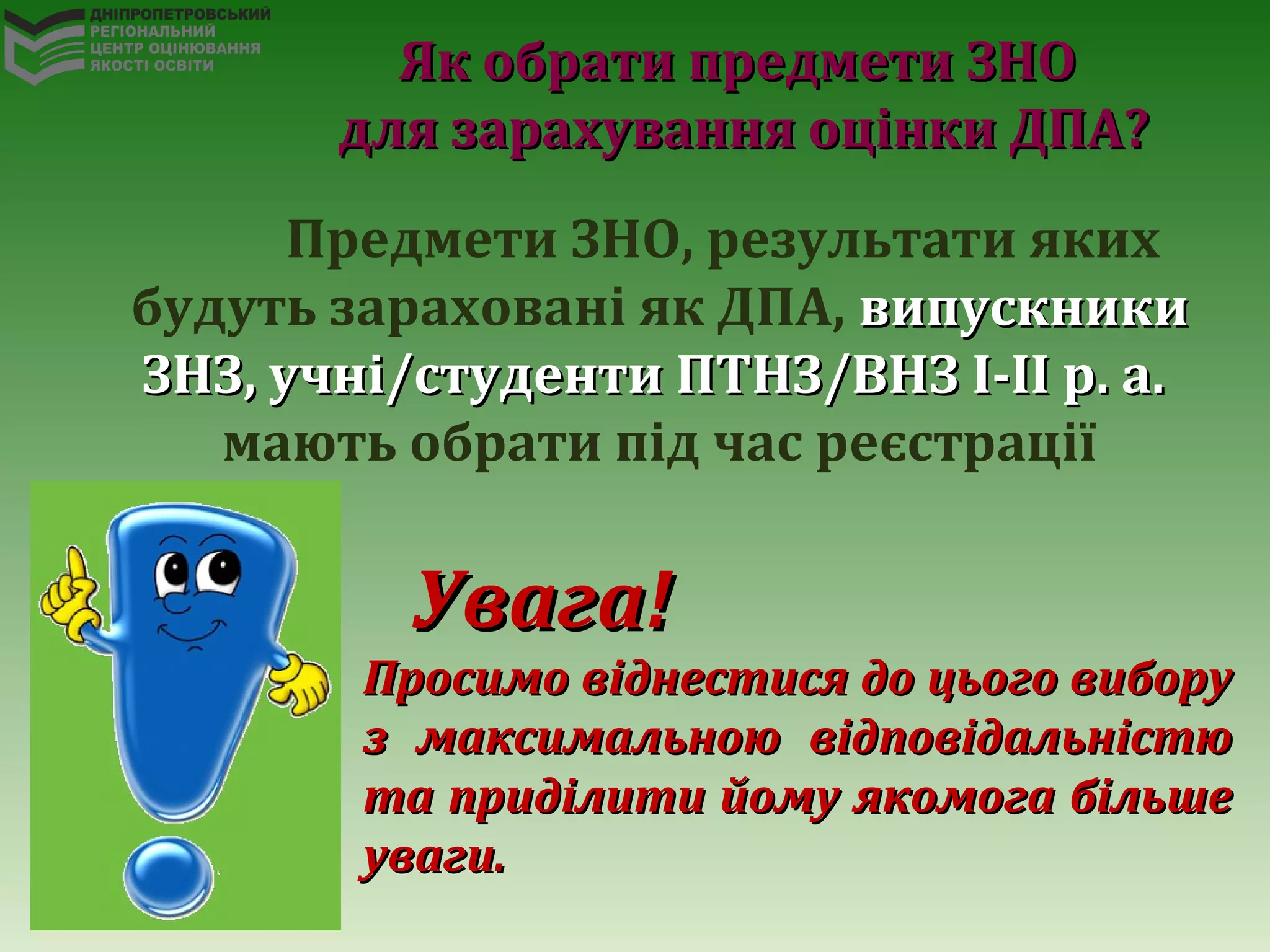 Предмети ЗНО, результати яких
будуть зараховані як ДПА, випускникивипускники
ЗНЗ, учні/студенти ПТНЗ/ВНЗ І-ІІ р. а.ЗНЗ, учні/студенти ПТНЗ/ВНЗ І-ІІ р. а.
мають обрати під час реєстрації
Увага!Увага!
Просимо віднестися до цього виборуПросимо віднестися до цього вибору
з максимальною відповідальністюз максимальною відповідальністю
та приділити йому якомога більшета приділити йому якомога більше
уваги.уваги.
Як обрати предмети ЗНОЯк обрати предмети ЗНО
для зарахування оцінки ДПА?для зарахування оцінки ДПА?
 