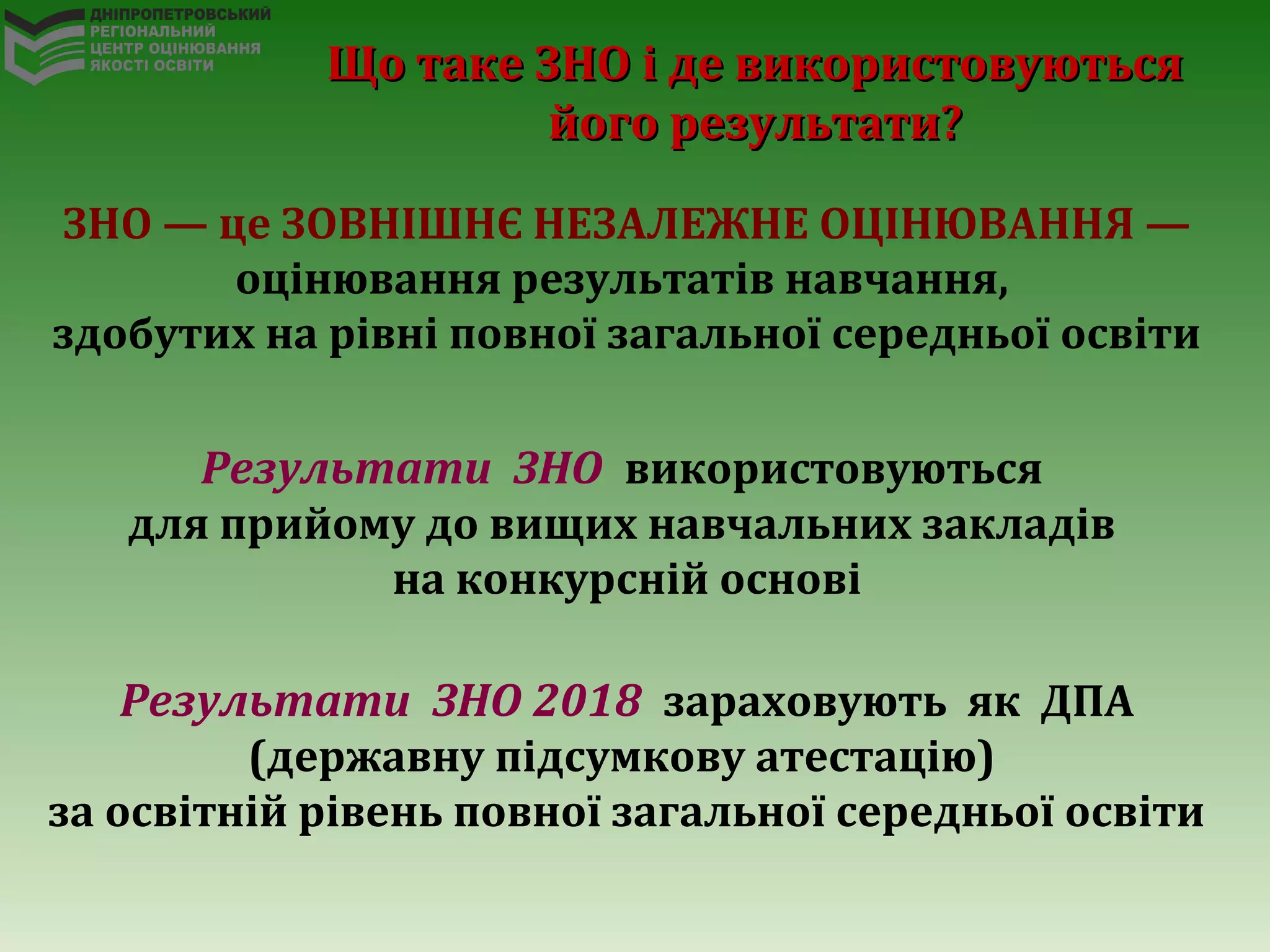 Що таке ЗНО і де використовуютьсяЩо таке ЗНО і де використовуються
його результати?його результати?
ЗНО — це ЗОВНІШНЄ НЕЗАЛЕЖНЕ ОЦІНЮВАННЯ —
оцінювання результатів навчання,
здобутих на рівні повної загальної середньої освіти
Результати ЗНО використовуються
для прийому до вищих навчальних закладів
на конкурсній основі
Результати ЗНО 2018 зараховують як ДПА
(державну підсумкову атестацію)
за освітній рівень повної загальної середньої освіти
 