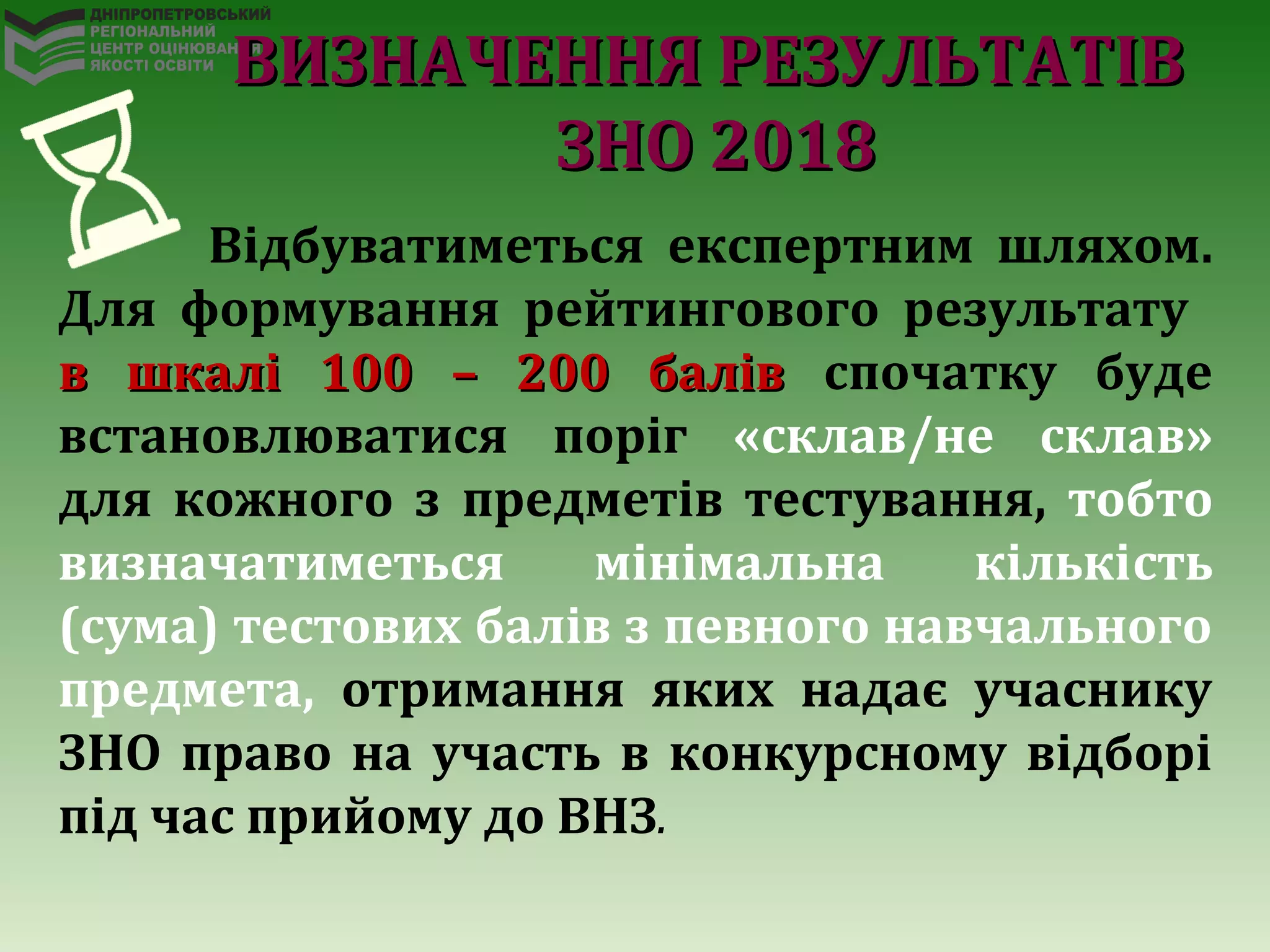 Відбуватиметься експертним шляхом.
Для формування рейтингового результату
в шкалі 100 – 200 балівв шкалі 100 – 200 балів спочатку буде
встановлюватися поріг «склав/не склав»
для кожного з предметів тестування, тобто
визначатиметься мінімальна кількість
(сума) тестових балів з певного навчального
предмета, отримання яких надає учаснику
ЗНО право на участь в конкурсному відборі
під час прийому до ВНЗ.
ВИЗНАЧЕННЯ РЕЗУЛЬТАТІВВИЗНАЧЕННЯ РЕЗУЛЬТАТІВ
ЗНО 2018ЗНО 2018
 