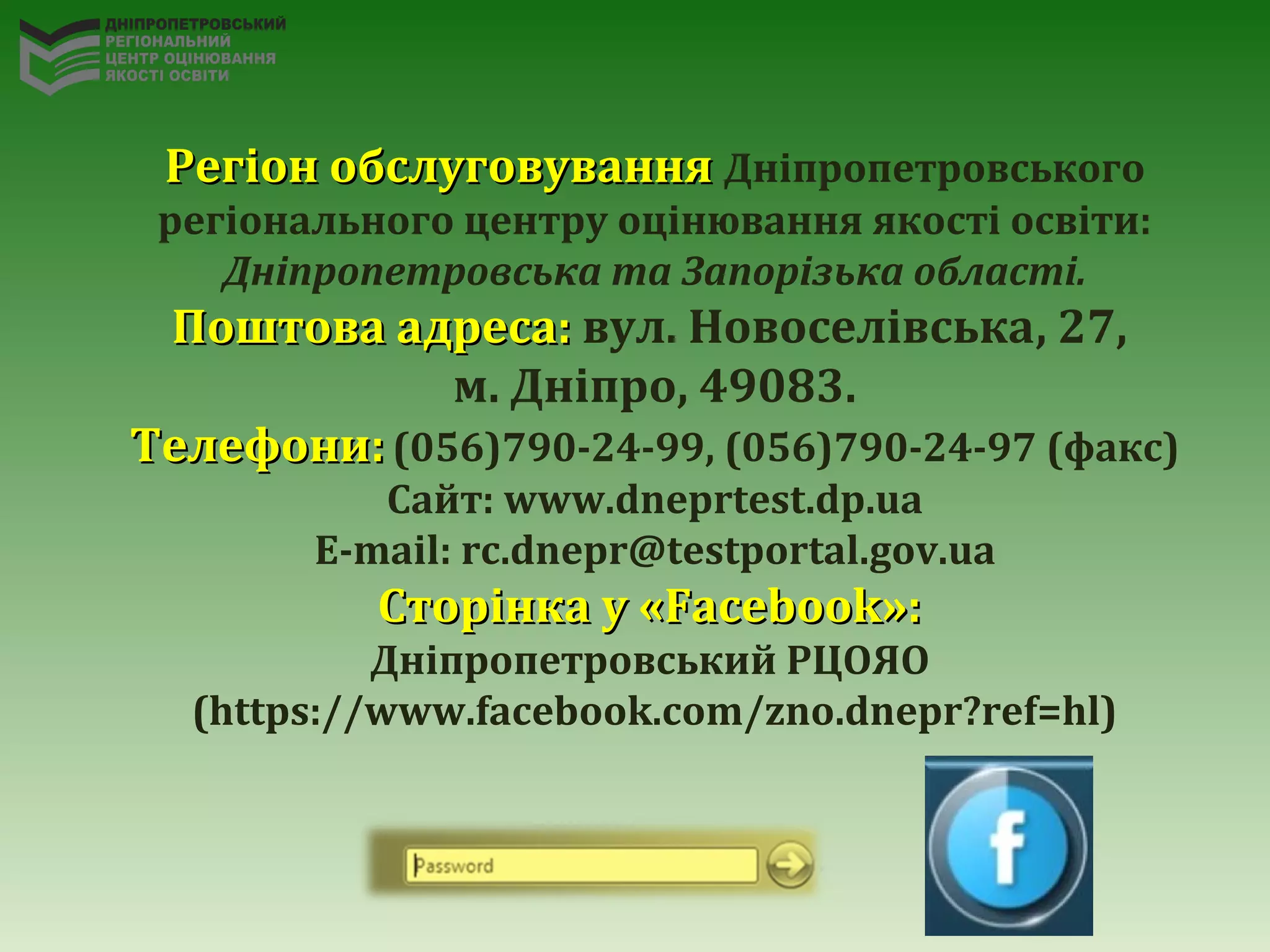 Регіон обслуговуванняРегіон обслуговування Дніпропетровського
регіонального центру оцінювання якості освіти:
Дніпропетровська та Запорізька області.
Поштова адреса:Поштова адреса: вул. Новоселівська, 27,
м. Дніпро, 49083.
ТелефониТелефони:: (056)790-24-99, (056)790-24-97 (факс)
Cайт: www.dneprtest.dp.ua
Е-mail: rc.dnepr@testportal.gov.ua
Сторінка у «Facebook»:Сторінка у «Facebook»:
Дніпропетровський РЦОЯО
(https://www.facebook.com/zno.dnepr?ref=hl)
 