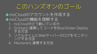 このハンズオンのゴール
moCloudのアカウントを作成する
moCloudの機能を理解する
1. moCloudがどう動いているか
2. GitHubと連携してコードをBlue/Green Deploy
する方法
3. リアルタイムにWebサーバーのログをモニタリ
ングする方法
4. Mackerelと連携する方法
 