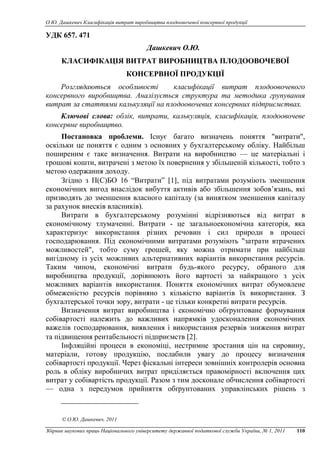 О.Ю. Дашкевич Класифікація витрат виробництва плодоовочевої консервної продукції
Збірник наукових праць Національного університету державної податкової служби України, № 1, 2011 110
УДК 657. 471
Дашкевич О.Ю.
КЛАСИФІКАЦІЯ ВИТРАТ ВИРОБНИЦТВА ПЛОДООВОЧЕВОЇ
КОНСЕРВНОЇ ПРОДУКЦІЇ
Розглядаються особливості класифікації витрат плодоовочевого
консервного виробництва. Аналізується структура та методика групування
витрат за статтями калькуляції на плодоовочевих консервних підприємствах.
Ключові слова: облік, витрати, калькуляція, класифікація, плодоовочеве
консервне виробництво.
Постановка проблеми. Існує багато визначень поняття "витрати",
оскільки це поняття є одним з основних у бухгалтерському обліку. Найбільш
поширеним є таке визначення. Витрати на виробництво — це матеріальні і
грошові кошти, витрачені з метою їх повернення у збільшеній кількості, тобто з
метою одержання доходу.
Згідно з П(С)БО 16 “Витрати” [1], під витратами розуміють зменшення
економічних вигод внаслідок вибуття активів або збільшення зобов’язань, які
призводять до зменшення власного капіталу (за винятком зменшення капіталу
за рахунок внесків власників).
Витрати в бухгалтерському розумінні відрізняються від витрат в
економічному тлумаченні. Витрати - це загальноекономічна категорія, яка
характеризує використання різних речовин і сил природи в процесі
господарювання. Під економічними витратами розуміють "затрати втрачених
можливостей", тобто суму грошей, яку можна отримати при найбільш
вигідному із усіх можливих альтернативних варіантів використання ресурсів.
Таким чином, економічні витрати будь-якого ресурсу, обраного для
виробництва продукції, дорівнюють його вартості за найкращого з усіх
можливих варіантів використання. Поняття економічних витрат обумовлене
обмеженістю ресурсів порівняно з кількістю варіантів їх використання. З
бухгалтерської точки зору, витрати - це тільки конкретні витрати ресурсів.
Визначення витрат виробництва і економічно обґрунтоване формування
собівартості належить до важливих напрямків удосконалення економічних
важелів господарювання, виявлення і використання резервів зниження витрат
та підвищення рентабельності підприємств [2].
Інфляційні процеси в економіці, нестримне зростання цін на сировину,
матеріали, готову продукцію, послабили увагу до процесу визначення
собівартості продукції. Через фіскальні інтереси зовнішніх контролерів основна
роль в обліку виробничих витрат приділяється правомірності включення цих
витрат у собівартість продукції. Разом з тим досконале обчислення собівартості
— одна з передумов прийняття обґрунтованих управлінських рішень з
© O.Ю. Дашкевич, 2011
 