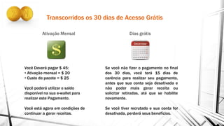 Transcorridos os 30 dias de Acesso Grátis
Ativação Mensal Dias grátis
Você Deverá pagar $ 45:
• Ativação mensal = $ 20
• Custo do pacote = $ 25
Vpcê poderá utilizar o saldo
disponível na sua e-wallet para
realizar este Pagamento.
Você está agora em condições de
continuar a gerar receitas.
Se você não fizer o pagamento no final
dos 30 dias, você terá 15 dias de
carência para realizar seu pagamento,
antes que sua conta seja desativada e
não poder mais gerar receita ou
solicitar retiradas, até que se habilite
novamente.
Se você tiver recrutado e sua conta for
desativada, perderá seus benefícios.
 