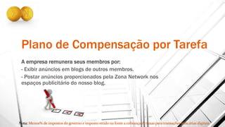 Plano de Compensação por Tarefa
A empresa remunera seus membros por:
- Exibir anúncios em blogs de outros membros.
- Postar anúncios proporcionados pela Zona Network nos
espaços publicitário do nosso blog.
 