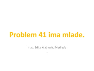 Problem 41 ima mlade.
mag. Edita Krajnović, Mediade
¸
 