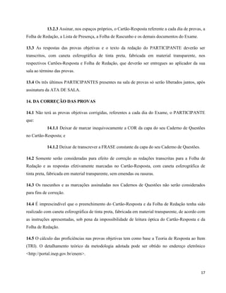 17
13.2.3 Assinar, nos espaços próprios, o Cartão-Resposta referente a cada dia de provas, a
Folha de Redação, a Lista de Presença, a Folha de Rascunho e os demais documentos do Exame.
13.3 As respostas das provas objetivas e o texto da redação do PARTICIPANTE deverão ser
transcritos, com caneta esferográfica de tinta preta, fabricada em material transparente, nos
respectivos Cartões-Resposta e Folha de Redação, que deverão ser entregues ao aplicador da sua
sala ao término das provas.
13.4 Os três últimos PARTICIPANTES presentes na sala de provas só serão liberados juntos, após
assinatura da ATA DE SALA.
14. DA CORREÇÃO DAS PROVAS
14.1 Não terá as provas objetivas corrigidas, referentes a cada dia do Exame, o PARTICIPANTE
que:
14.1.1 Deixar de marcar inequivocamente a COR da capa do seu Caderno de Questões
no Cartão-Resposta; e
14.1.2 Deixar de transcrever a FRASE constante da capa do seu Caderno de Questões.
14.2 Somente serão consideradas para efeito de correção as redações transcritas para a Folha de
Redação e as respostas efetivamente marcadas no Cartão-Resposta, com caneta esferográfica de
tinta preta, fabricada em material transparente, sem emendas ou rasuras.
14.3 Os rascunhos e as marcações assinaladas nos Cadernos de Questões não serão considerados
para fins de correção.
14.4 É imprescindível que o preenchimento do Cartão-Resposta e da Folha de Redação tenha sido
realizado com caneta esferográfica de tinta preta, fabricada em material transparente, de acordo com
as instruções apresentadas, sob pena da impossibilidade de leitura óptica do Cartão-Resposta e da
Folha de Redação.
14.5 O cálculo das proficiências nas provas objetivas tem como base a Teoria de Resposta ao Item
(TRI). O detalhamento teórico da metodologia adotada pode ser obtido no endereço eletrônico
<http://portal.inep.gov.br/enem>.
 