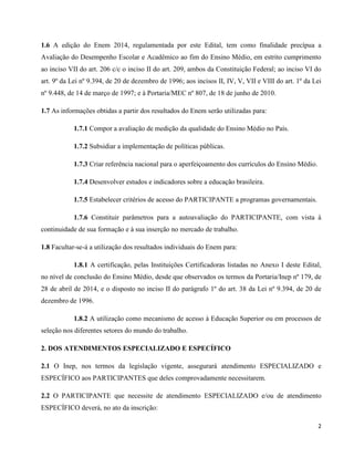 2
1.6 A edição do Enem 2014, regulamentada por este Edital, tem como finalidade precípua a
Avaliação do Desempenho Escolar e Acadêmico ao fim do Ensino Médio, em estrito cumprimento
ao inciso VII do art. 206 c/c o inciso II do art. 209, ambos da Constituição Federal; ao inciso VI do
art. 9º da Lei nº 9.394, de 20 de dezembro de 1996; aos incisos II, IV, V, VII e VIII do art. 1º da Lei
nº 9.448, de 14 de março de 1997; e à Portaria/MEC nº 807, de 18 de junho de 2010.
1.7 As informações obtidas a partir dos resultados do Enem serão utilizadas para:
1.7.1 Compor a avaliação de medição da qualidade do Ensino Médio no País.
1.7.2 Subsidiar a implementação de políticas públicas.
1.7.3 Criar referência nacional para o aperfeiçoamento dos currículos do Ensino Médio.
1.7.4 Desenvolver estudos e indicadores sobre a educação brasileira.
1.7.5 Estabelecer critérios de acesso do PARTICIPANTE a programas governamentais.
1.7.6 Constituir parâmetros para a autoavaliação do PARTICIPANTE, com vista à
continuidade de sua formação e à sua inserção no mercado de trabalho.
1.8 Facultar-se-á a utilização dos resultados individuais do Enem para:
1.8.1 A certificação, pelas Instituições Certificadoras listadas no Anexo I deste Edital,
no nível de conclusão do Ensino Médio, desde que observados os termos da Portaria/Inep nº 179, de
28 de abril de 2014, e o disposto no inciso II do parágrafo 1º do art. 38 da Lei nº 9.394, de 20 de
dezembro de 1996.
1.8.2 A utilização como mecanismo de acesso à Educação Superior ou em processos de
seleção nos diferentes setores do mundo do trabalho.
2. DOS ATENDIMENTOS ESPECIALIZADO E ESPECÍFICO
2.1 O Inep, nos termos da legislação vigente, assegurará atendimento ESPECIALIZADO e
ESPECÍFICO aos PARTICIPANTES que deles comprovadamente necessitarem.
2.2 O PARTICIPANTE que necessite de atendimento ESPECIALIZADO e/ou de atendimento
ESPECÍFICO deverá, no ato da inscrição:
 