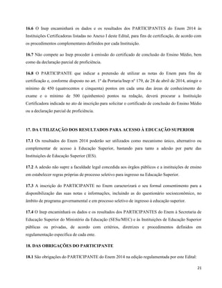 21
16.6 O Inep encaminhará os dados e os resultados dos PARTICIPANTES do Enem 2014 às
Instituições Certificadoras listadas no Anexo I deste Edital, para fins de certificação, de acordo com
os procedimentos complementares definidos por cada Instituição.
16.7 Não compete ao Inep proceder à emissão do certificado de conclusão do Ensino Médio, bem
como da declaração parcial de proficiência.
16.8 O PARTICIPANTE que indicar a pretensão de utilizar as notas do Enem para fins de
certificação e, conforme disposto no art. 1º da Portaria/Inep nº 179, de 28 de abril de 2014, atingir o
mínimo de 450 (quatrocentos e cinquenta) pontos em cada uma das áreas de conhecimento do
exame e o mínimo de 500 (quinhentos) pontos na redação, deverá procurar a Instituição
Certificadora indicada no ato de inscrição para solicitar o certificado de conclusão do Ensino Médio
ou a declaração parcial de proficiência.
17. DA UTILIZAÇÃO DOS RESULTADOS PARA ACESSO À EDUCAÇÃO SUPERIOR
17.1 Os resultados do Enem 2014 poderão ser utilizados como mecanismo único, alternativo ou
complementar de acesso à Educação Superior, bastando para tanto a adesão por parte das
Instituições de Educação Superior (IES).
17.2 A adesão não supre a faculdade legal concedida aos órgãos públicos e a instituições de ensino
em estabelecer regras próprias de processo seletivo para ingresso na Educação Superior.
17.3 A inscrição do PARTICIPANTE no Enem caracterizará o seu formal consentimento para a
disponibilização das suas notas e informações, incluindo as do questionário socioeconômico, no
âmbito de programa governamental e em processo seletivo de ingresso à educação superior.
17.4 O Inep encaminhará os dados e os resultados dos PARTICIPANTES do Enem à Secretaria de
Educação Superior do Ministério da Educação (SESu/MEC) e às Instituições de Educação Superior
públicas ou privadas, de acordo com critérios, diretrizes e procedimentos definidos em
regulamentação específica de cada ente.
18. DAS OBRIGAÇÕES DO PARTICIPANTE
18.1 São obrigações do PARTICIPANTE do Enem 2014 na edição regulamentada por este Edital:
 