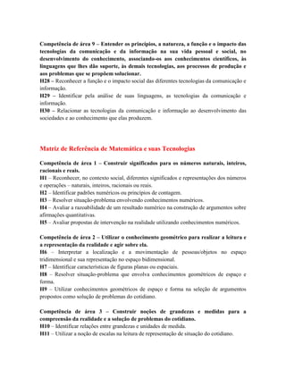 Competência de área 9 – Entender os princípios, a natureza, a função e o impacto das
tecnologias da comunicação e da informação na sua vida pessoal e social, no
desenvolvimento do conhecimento, associando-os aos conhecimentos científicos, às
linguagens que lhes dão suporte, às demais tecnologias, aos processos de produção e
aos problemas que se propõem solucionar.
H28 – Reconhecer a função e o impacto social das diferentes tecnologias da comunicação e
informação.
H29 – Identificar pela análise de suas linguagens, as tecnologias da comunicação e
informação.
H30 – Relacionar as tecnologias da comunicação e informação ao desenvolvimento das
sociedades e ao conhecimento que elas produzem.
Matriz de Referência de Matemática e suas Tecnologias
Competência de área 1 – Construir significados para os números naturais, inteiros,
racionais e reais.
H1 – Reconhecer, no contexto social, diferentes significados e representações dos números
e operações – naturais, inteiros, racionais ou reais.
H2 – Identificar padrões numéricos ou princípios de contagem.
H3 – Resolver situação-problema envolvendo conhecimentos numéricos.
H4 – Avaliar a razoabilidade de um resultado numérico na construção de argumentos sobre
afirmações quantitativas.
H5 – Avaliar propostas de intervenção na realidade utilizando conhecimentos numéricos.
Competência de área 2 – Utilizar o conhecimento geométrico para realizar a leitura e
a representação da realidade e agir sobre ela.
H6 – Interpretar a localização e a movimentação de pessoas/objetos no espaço
tridimensional e sua representação no espaço bidimensional.
H7 – Identificar características de figuras planas ou espaciais.
H8 – Resolver situação-problema que envolva conhecimentos geométricos de espaço e
forma.
H9 – Utilizar conhecimentos geométricos de espaço e forma na seleção de argumentos
propostos como solução de problemas do cotidiano.
Competência de área 3 – Construir noções de grandezas e medidas para a
compreensão da realidade e a solução de problemas do cotidiano.
H10 – Identificar relações entre grandezas e unidades de medida.
H11 – Utilizar a noção de escalas na leitura de representação de situação do cotidiano.
 