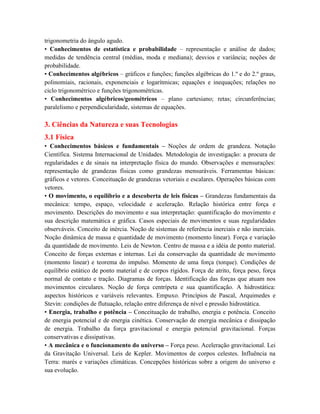 trigonometria do ângulo agudo.
• Conhecimentos de estatística e probabilidade – representação e análise de dados;
medidas de tendência central (médias, moda e mediana); desvios e variância; noções de
probabilidade.
• Conhecimentos algébricos – gráficos e funções; funções algébricas do 1.º e do 2.º graus,
polinomiais, racionais, exponenciais e logarítmicas; equações e inequações; relações no
ciclo trigonométrico e funções trigonométricas.
• Conhecimentos algébricos/geométricos – plano cartesiano; retas; circunferências;
paralelismo e perpendicularidade, sistemas de equações.
3. Ciências da Natureza e suas Tecnologias
3.1 Física
• Conhecimentos básicos e fundamentais – Noções de ordem de grandeza. Notação
Científica. Sistema Internacional de Unidades. Metodologia de investigação: a procura de
regularidades e de sinais na interpretação física do mundo. Observações e mensurações:
representação de grandezas físicas como grandezas mensuráveis. Ferramentas básicas:
gráficos e vetores. Conceituação de grandezas vetoriais e escalares. Operações básicas com
vetores.
• O movimento, o equilíbrio e a descoberta de leis físicas – Grandezas fundamentais da
mecânica: tempo, espaço, velocidade e aceleração. Relação histórica entre força e
movimento. Descrições do movimento e sua interpretação: quantificação do movimento e
sua descrição matemática e gráfica. Casos especiais de movimentos e suas regularidades
observáveis. Conceito de inércia. Noção de sistemas de referência inerciais e não inerciais.
Noção dinâmica de massa e quantidade de movimento (momento linear). Força e variação
da quantidade de movimento. Leis de Newton. Centro de massa e a idéia de ponto material.
Conceito de forças externas e internas. Lei da conservação da quantidade de movimento
(momento linear) e teorema do impulso. Momento de uma força (torque). Condições de
equilíbrio estático de ponto material e de corpos rígidos. Força de atrito, força peso, força
normal de contato e tração. Diagramas de forças. Identificação das forças que atuam nos
movimentos circulares. Noção de força centrípeta e sua quantificação. A hidrostática:
aspectos históricos e variáveis relevantes. Empuxo. Princípios de Pascal, Arquimedes e
Stevin: condições de flutuação, relação entre diferença de nível e pressão hidrostática.
• Energia, trabalho e potência – Conceituação de trabalho, energia e potência. Conceito
de energia potencial e de energia cinética. Conservação de energia mecânica e dissipação
de energia. Trabalho da força gravitacional e energia potencial gravitacional. Forças
conservativas e dissipativas.
• A mecânica e o funcionamento do universo – Força peso. Aceleração gravitacional. Lei
da Gravitação Universal. Leis de Kepler. Movimentos de corpos celestes. Influência na
Terra: marés e variações climáticas. Concepções históricas sobre a origem do universo e
sua evolução.
 